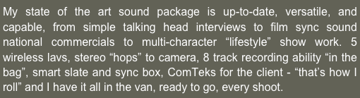 My state of the art sound package is up-to-date, versatile, and capable, from simple talking head interviews to film sync sound national commercials to multi-character “lifestyle” show work. 5 wireless lavs, stereo “hops” to camera, 8 track recording ability “in the bag”, smart slate and sync box, ComTeks for the client - “that’s how I roll” and I have it all in the van, ready to go, every shoot.