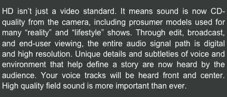 HD isn’t just a video standard. It means sound is now CD-quality from the camera, including prosumer models used for many “reality” and “lifestyle” shows. Through edit, broadcast, and end-user viewing, the entire audio signal path is digital and high resolution. Unique details and subtleties of voice and environment that help define a story are now heard by the audience. Your voice tracks will be heard front and center. High quality field sound is more important than ever.