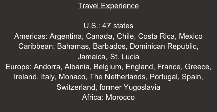 Travel Experience

U.S.: 47 states
Americas: Argentina, Canada, Chile, Costa Rica, Mexico
Caribbean: Bahamas, Barbados, Dominican Republic, 
Jamaica, St. Lucia
Europe: Andorra, Albania, Belgium, England, France, Greece, Ireland, Italy, Monaco, The Netherlands, Portugal, Spain, Switzerland, former Yugoslavia
Africa: Morocco
