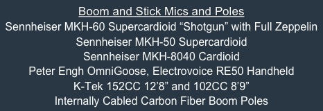Boom and Stick Mics and Poles
Sennheiser MKH-60 Supercardioid “Shotgun” with Full Zeppelin
Sennheiser MKH-50 Supercardioid
Sennheiser MKH-8040 Cardioid
Peter Engh OmniGoose, Electrovoice RE50 Handheld
K-Tek 152CC 12’8” and 102CC 8’9” 
Internally Cabled Carbon Fiber Boom Poles


