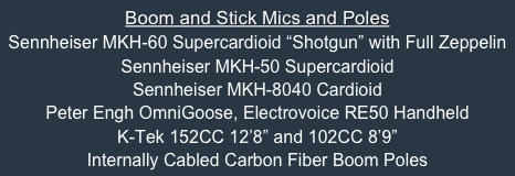 Boom and Stick Mics and Poles
Sennheiser MKH-60 Supercardioid “Shotgun” with Full Zeppelin
Sennheiser MKH-50 Supercardioid
Sennheiser MKH-8040 Cardioid
Peter Engh OmniGoose, Electrovoice RE50 Handheld
K-Tek 152CC 12’8” and 102CC 8’9” 
Internally Cabled Carbon Fiber Boom Poles


