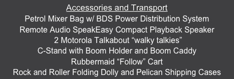 Accessories and Transport
Petrol Mixer Bag w/ BDS Power Distribution System
Remote Audio SpeakEasy Compact Playback Speaker
 2 Motorola Talkabout “walky talkies”
C-Stand with Boom Holder and Boom Caddy 
Rubbermaid “Follow” Cart
Rock and Roller Folding Dolly and Pelican Shipping Cases


