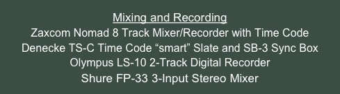 Mixing and Recording
Zaxcom Nomad 8 Track Mixer/Recorder with Time Code
Denecke TS-C Time Code “smart” Slate and SB-3 Sync Box
Olympus LS-10 2-Track Digital Recorder 
Shure FP-33 3-Input Stereo Mixer
